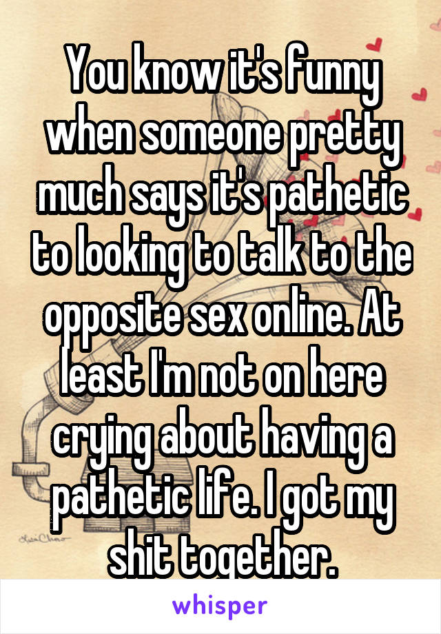 You know it's funny when someone pretty much says it's pathetic to looking to talk to the opposite sex online. At least I'm not on here crying about having a pathetic life. I got my shit together.