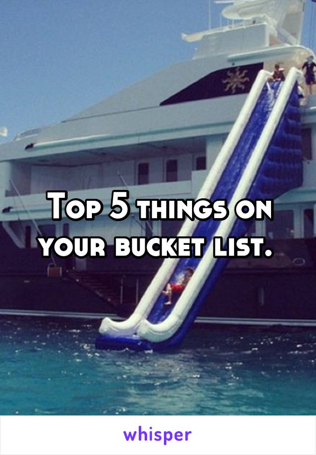 Top 5 things on your bucket list. 