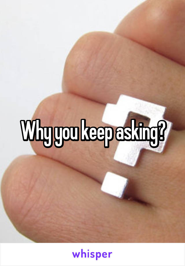 Why you keep asking?