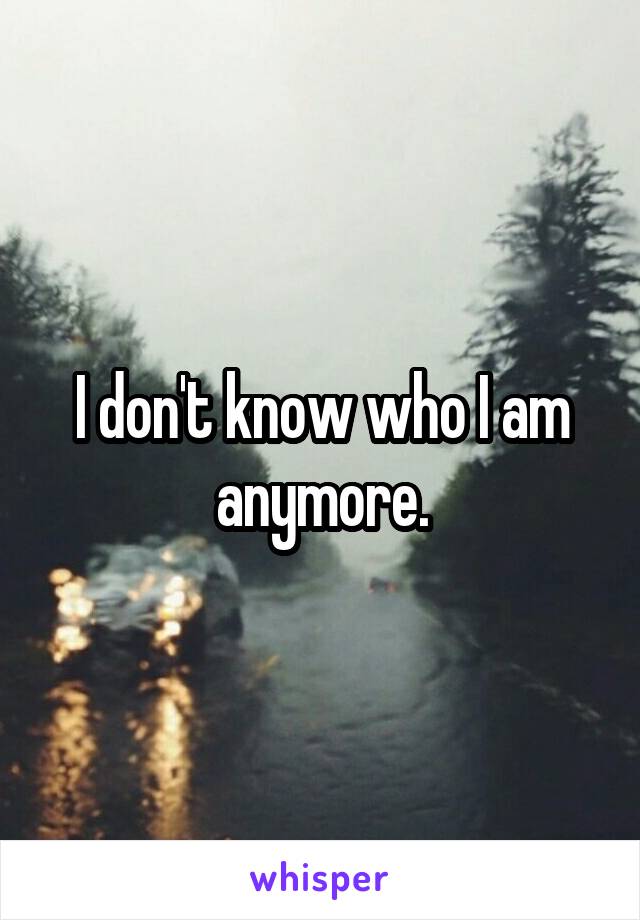 I don't know who I am anymore.