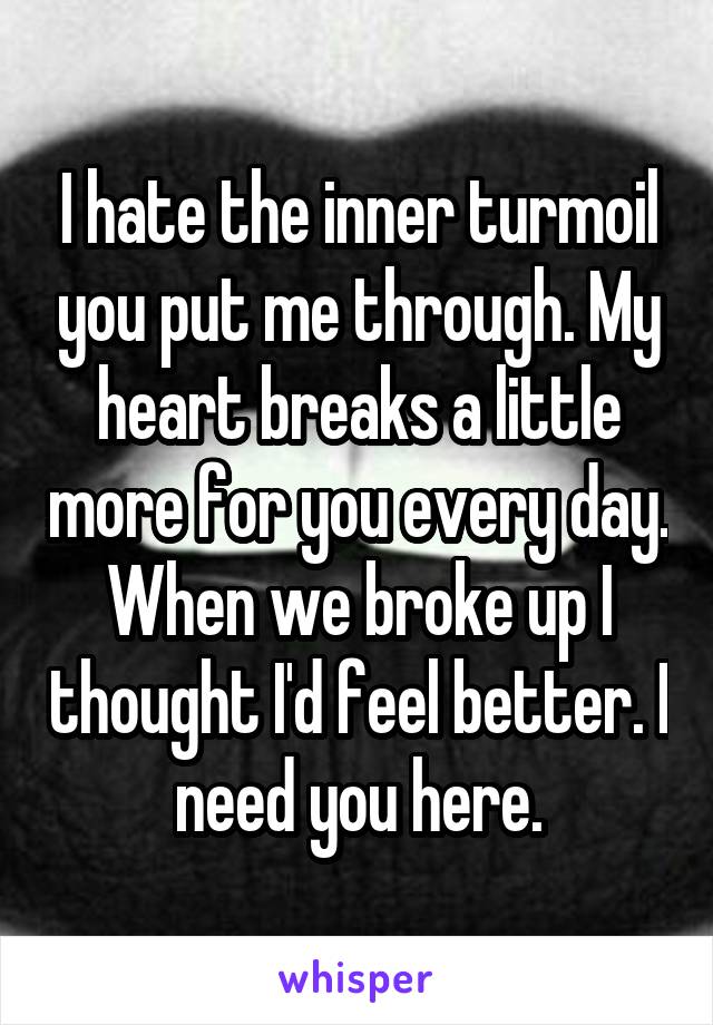 I hate the inner turmoil you put me through. My heart breaks a little more for you every day. When we broke up I thought I'd feel better. I need you here.