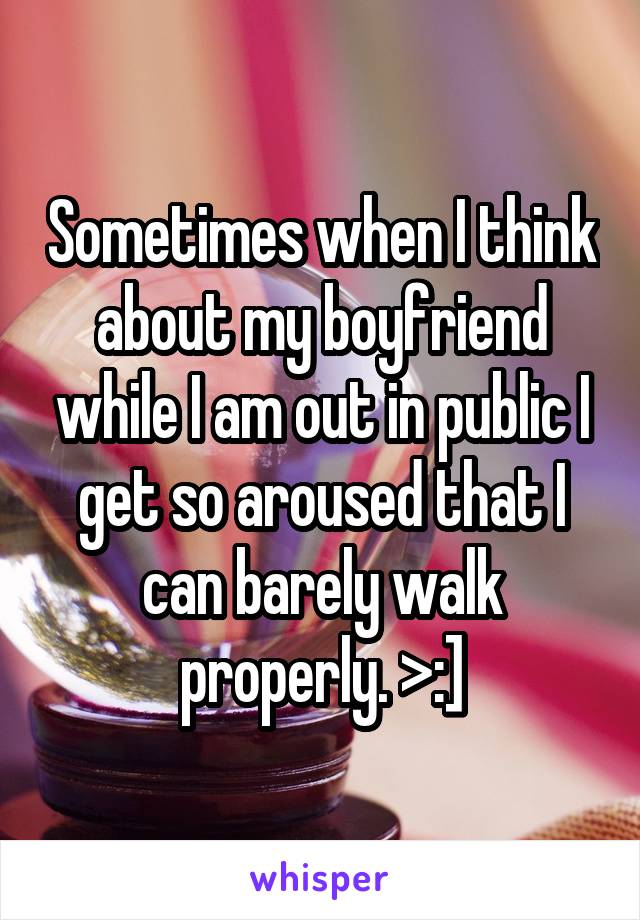 Sometimes when I think about my boyfriend while I am out in public I get so aroused that I can barely walk properly. >:]