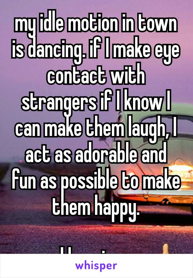 my idle motion in town is dancing. if I make eye contact with strangers if I know I can make them laugh, I act as adorable and fun as possible to make them happy.

spread happiness. 👍