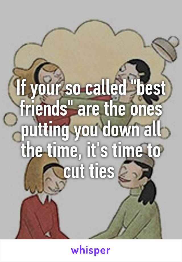 If your so called "best friends" are the ones putting you down all the time, it's time to cut ties 