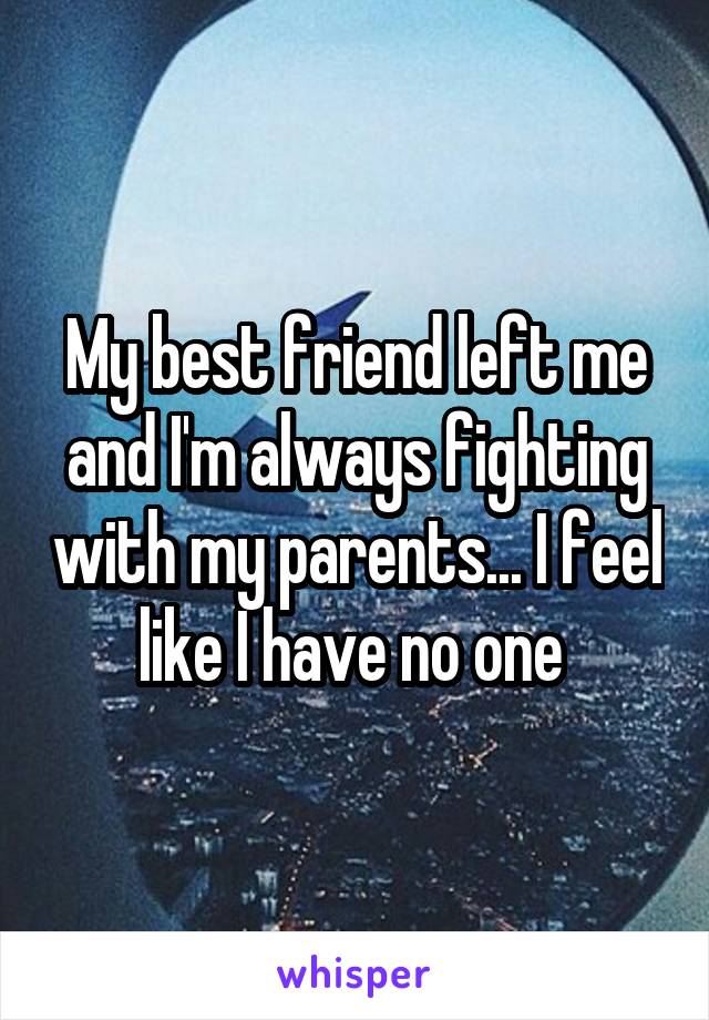 My best friend left me and I'm always fighting with my parents... I feel like I have no one 