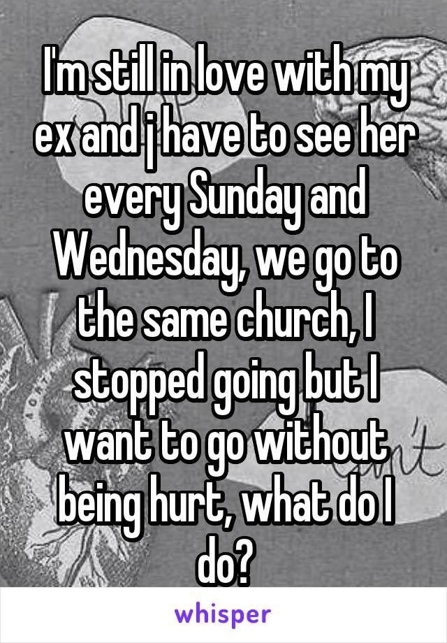 I'm still in love with my ex and j have to see her every Sunday and Wednesday, we go to the same church, I stopped going but I want to go without being hurt, what do I do?