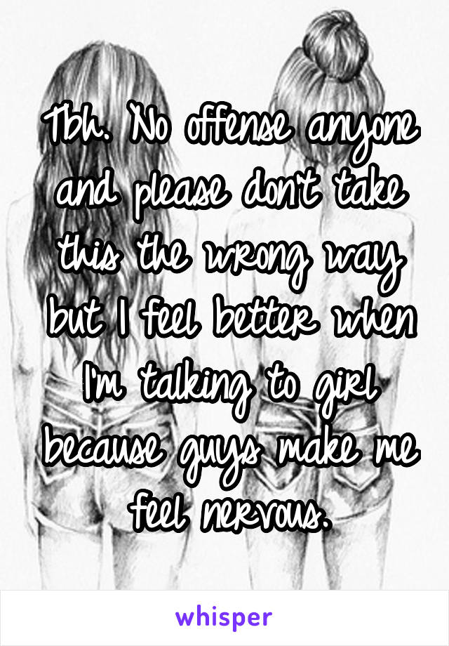 Tbh. No offense anyone and please don't take this the wrong way but I feel better when I'm talking to girl because guys make me feel nervous.