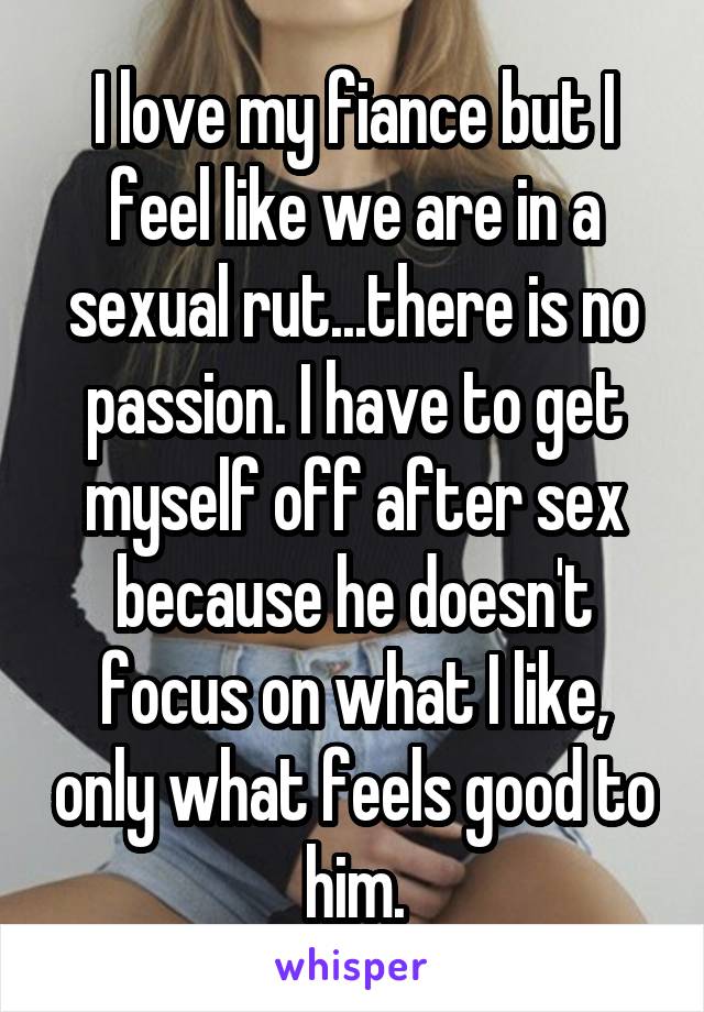 I love my fiance but I feel like we are in a sexual rut...there is no passion. I have to get myself off after sex because he doesn't focus on what I like, only what feels good to him.