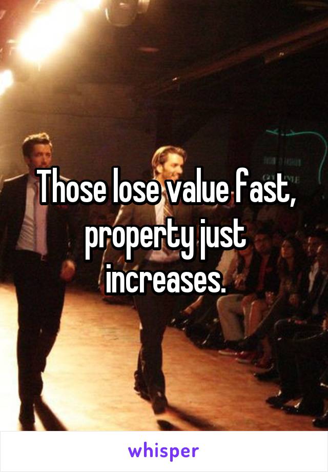 Those lose value fast, property just increases.