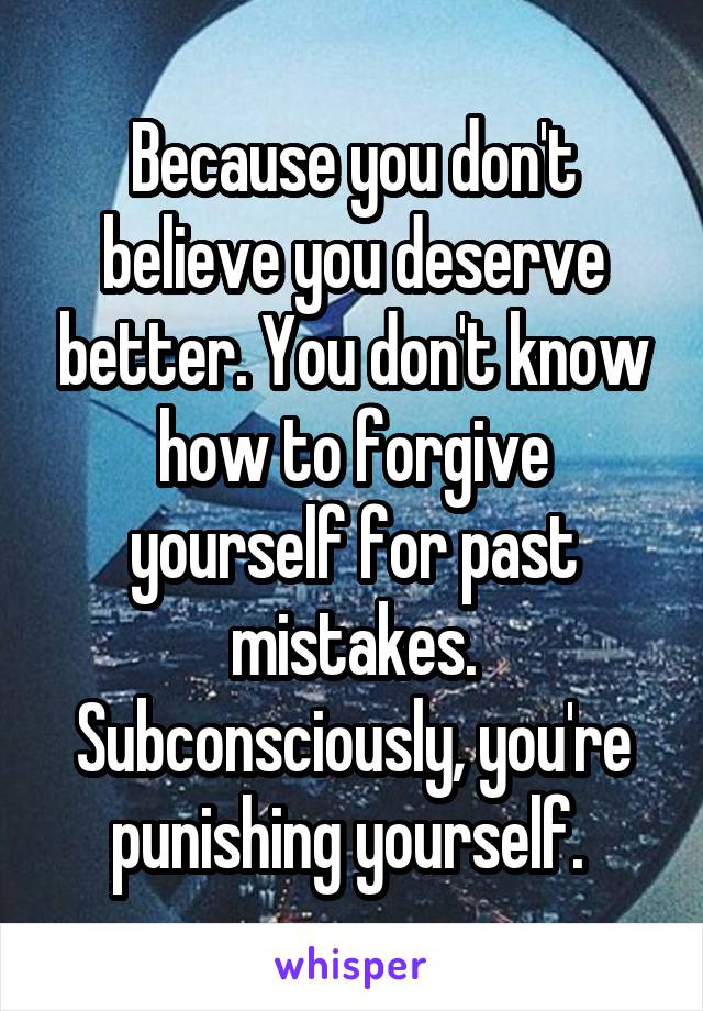 Because you don't believe you deserve better. You don't know how to forgive yourself for past mistakes. Subconsciously, you're punishing yourself. 