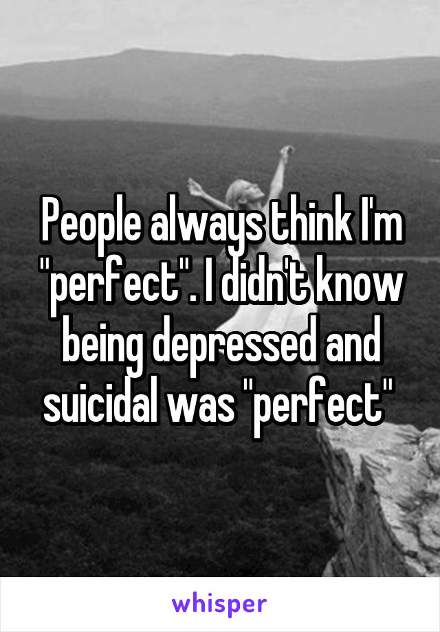 People always think I'm "perfect". I didn't know being depressed and suicidal was "perfect" 