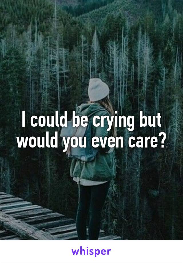 I could be crying but would you even care?