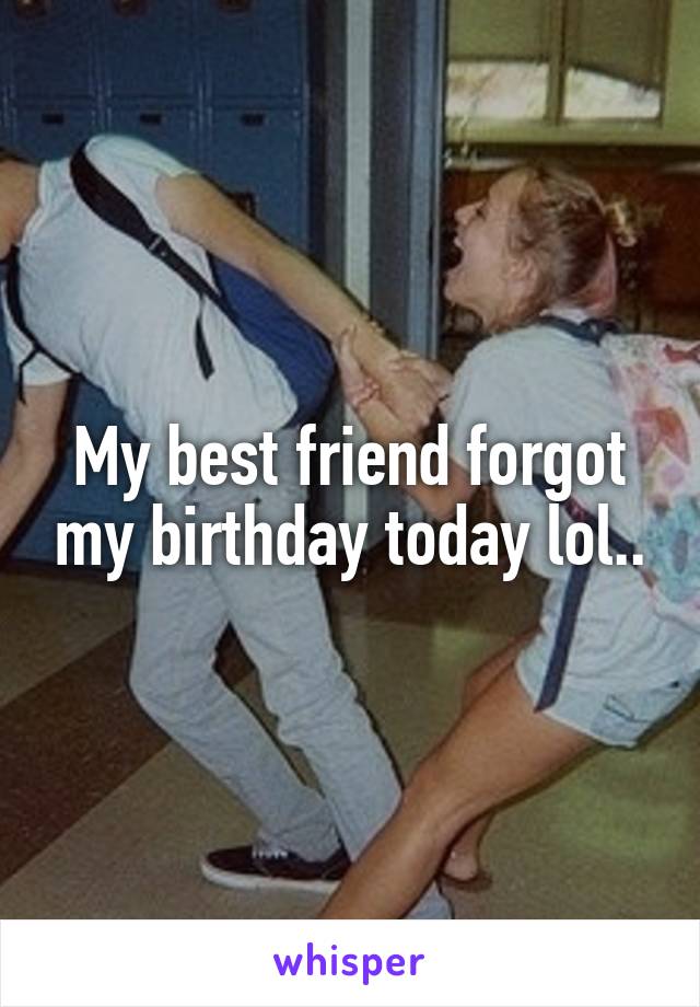 My best friend forgot my birthday today lol..