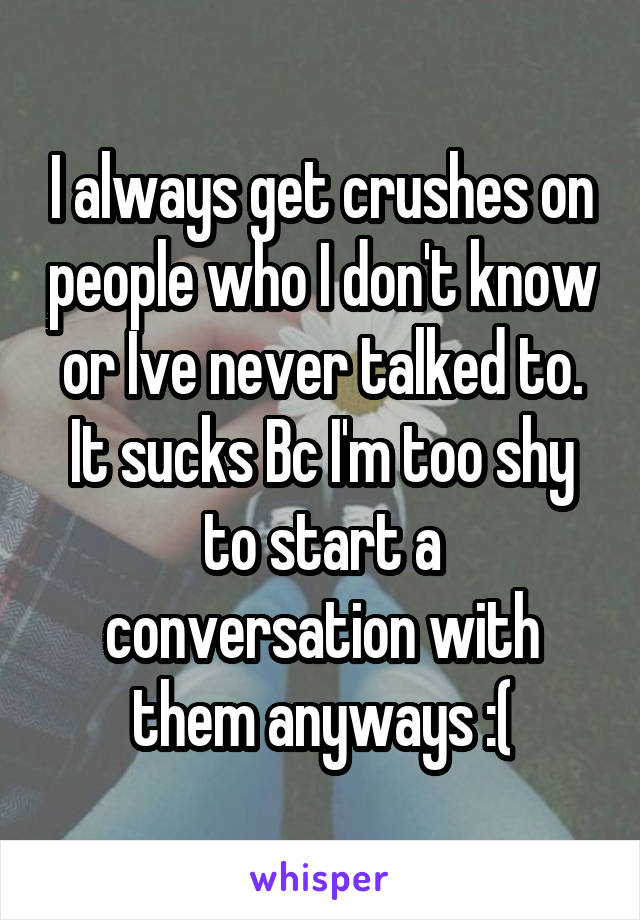 I always get crushes on people who I don't know or Ive never talked to. It sucks Bc I'm too shy to start a conversation with them anyways :(