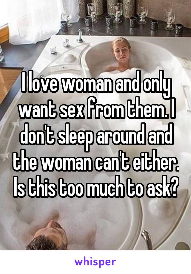 I love woman and only want sex from them. I don't sleep around and the woman can't either. Is this too much to ask?