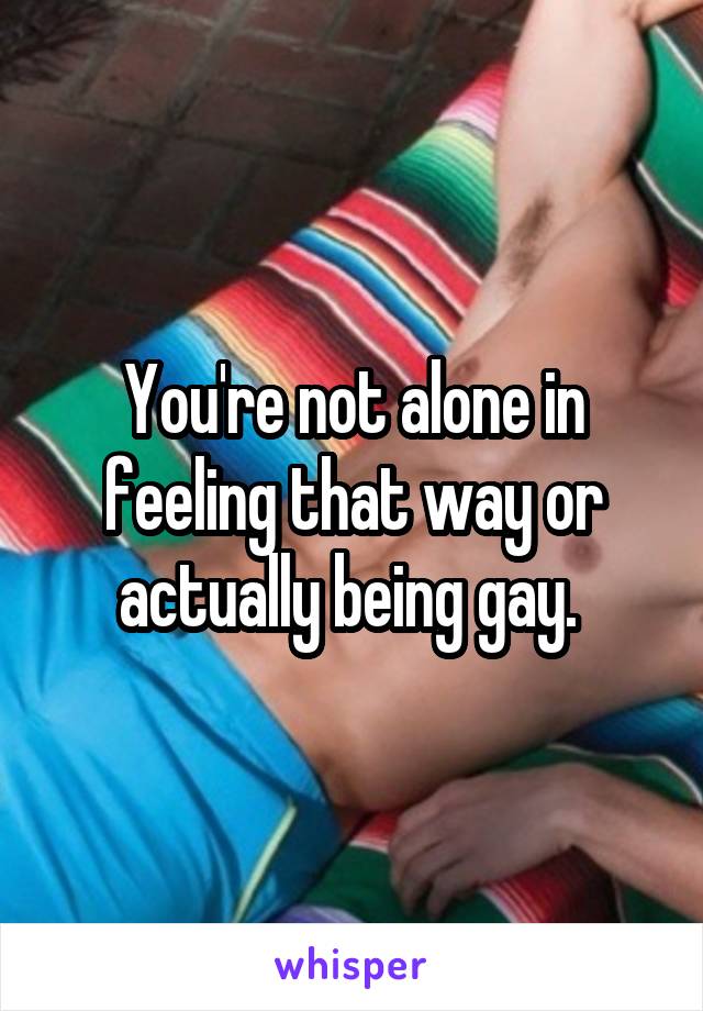 You're not alone in feeling that way or actually being gay. 