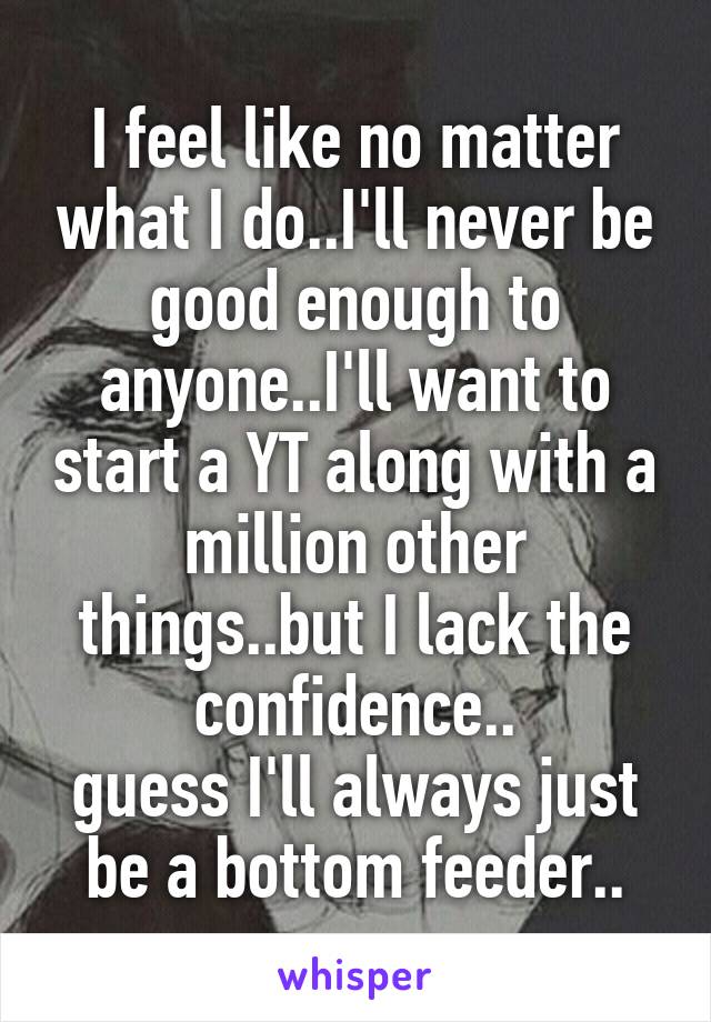 I feel like no matter what I do..I'll never be good enough to anyone..I'll want to start a YT along with a million other things..but I lack the confidence..
guess I'll always just be a bottom feeder..