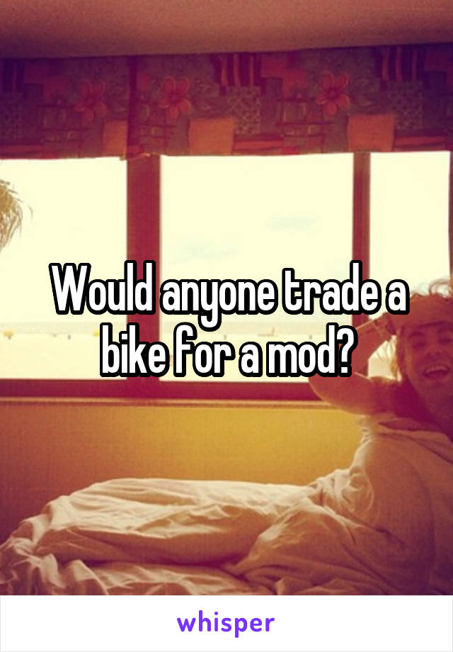 Would anyone trade a bike for a mod?