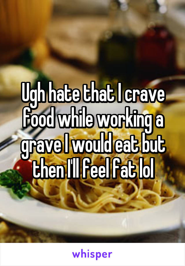 Ugh hate that I crave food while working a grave I would eat but then I'll feel fat lol