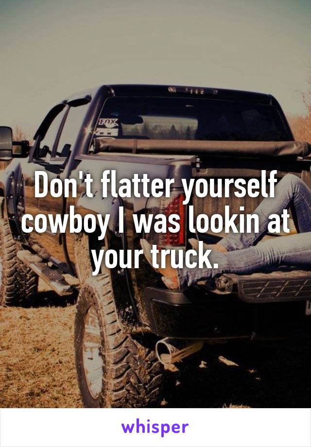 Don't flatter yourself cowboy I was lookin at your truck.