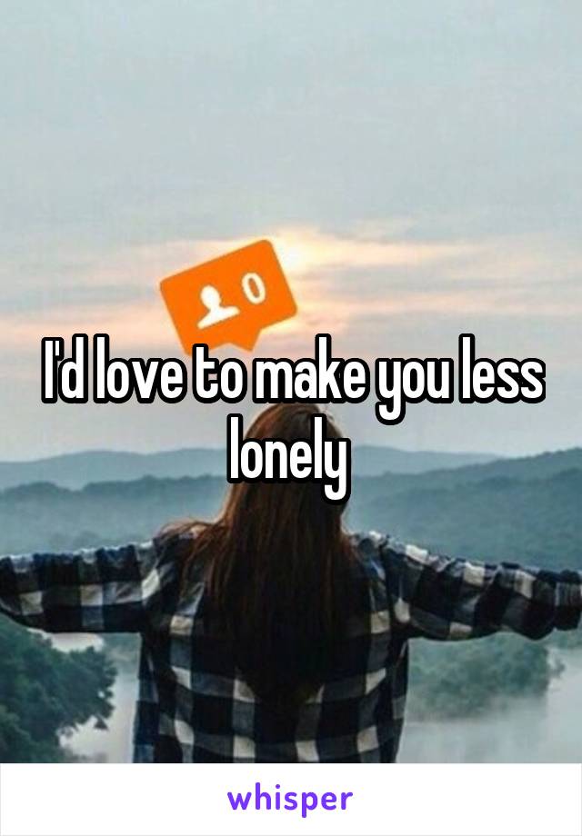 I'd love to make you less lonely 