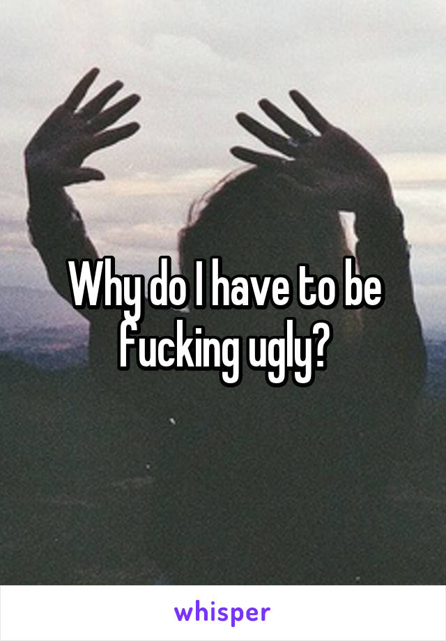 Why do I have to be fucking ugly?