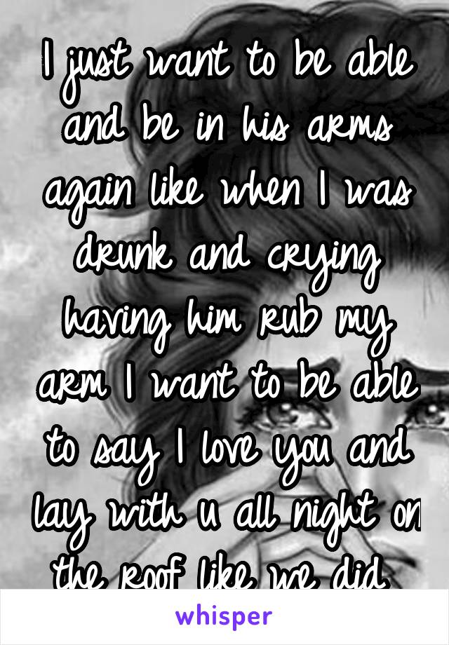 I just want to be able and be in his arms again like when I was drunk and crying having him rub my arm I want to be able to say I love you and lay with u all night on the roof like we did 