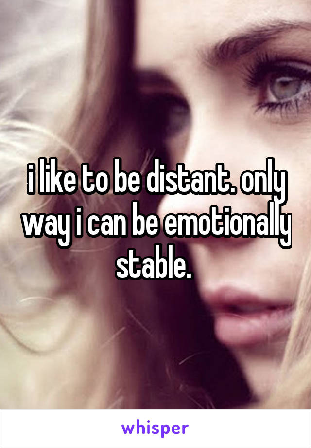 i like to be distant. only way i can be emotionally stable. 