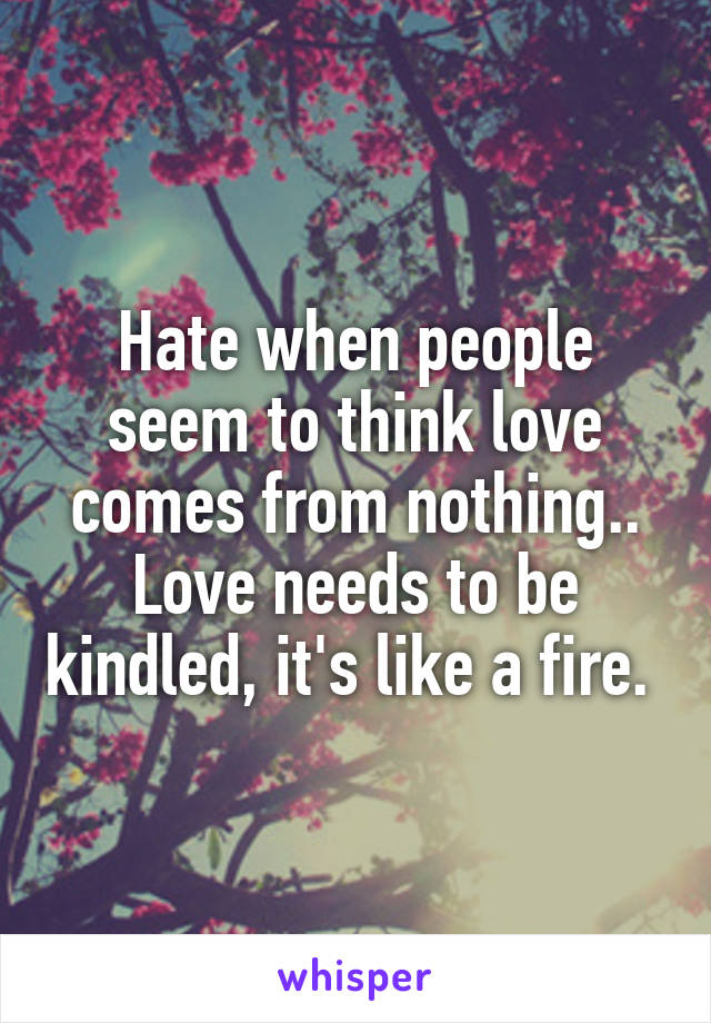 Hate when people seem to think love comes from nothing.. Love needs to be kindled, it's like a fire. 