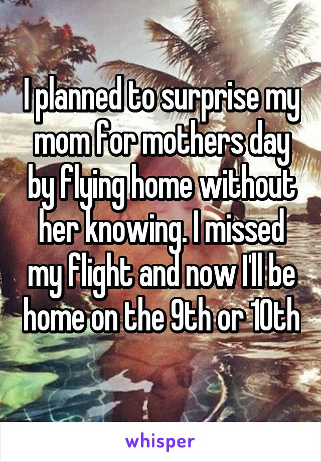 I planned to surprise my mom for mothers day by flying home without her knowing. I missed my flight and now I'll be home on the 9th or 10th 