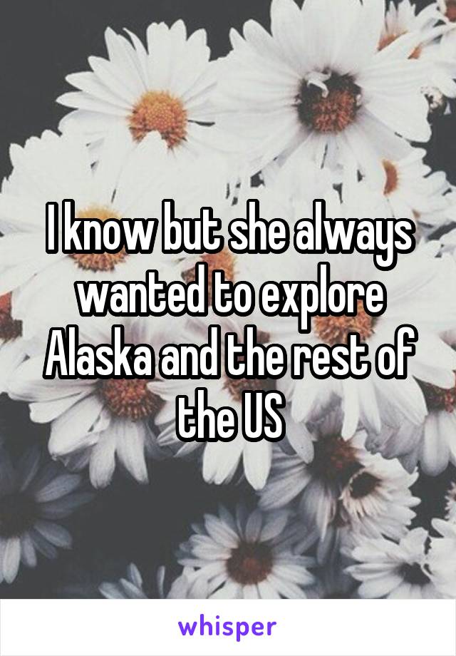 I know but she always wanted to explore Alaska and the rest of the US