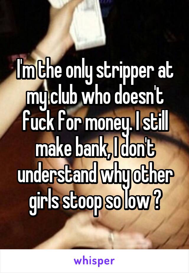 I'm the only stripper at my club who doesn't fuck for money. I still make bank, I don't understand why other girls stoop so low ?