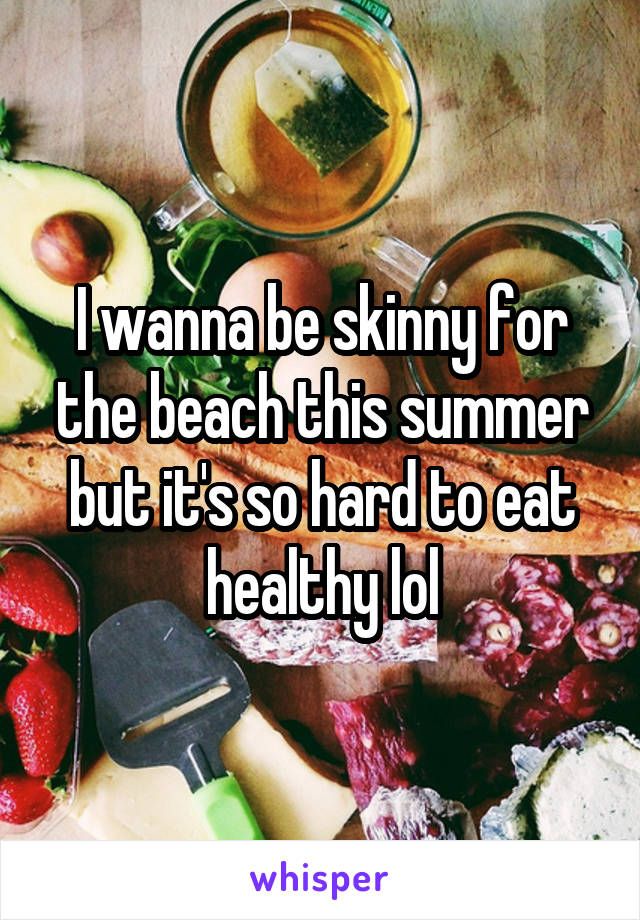 I wanna be skinny for the beach this summer but it's so hard to eat healthy lol