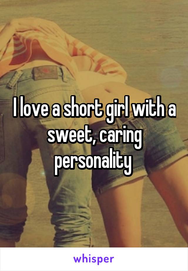 I love a short girl with a sweet, caring personality 