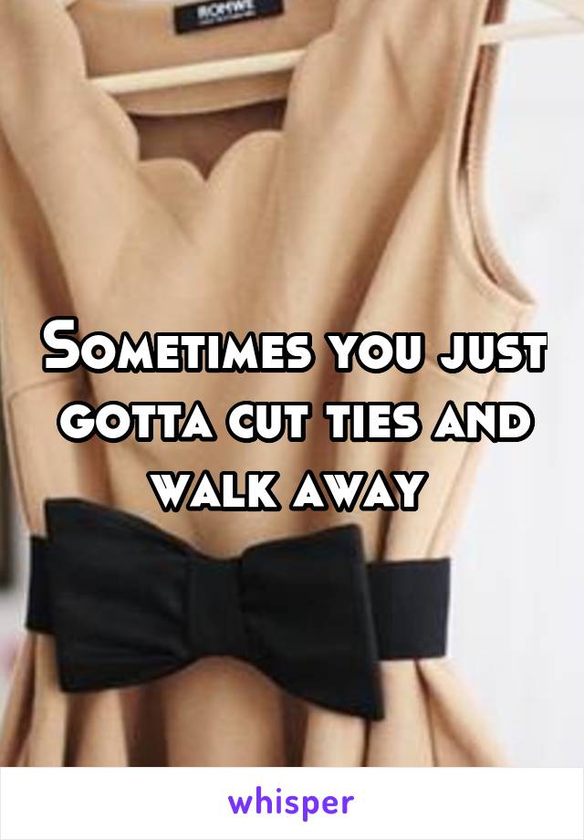 Sometimes you just gotta cut ties and walk away 