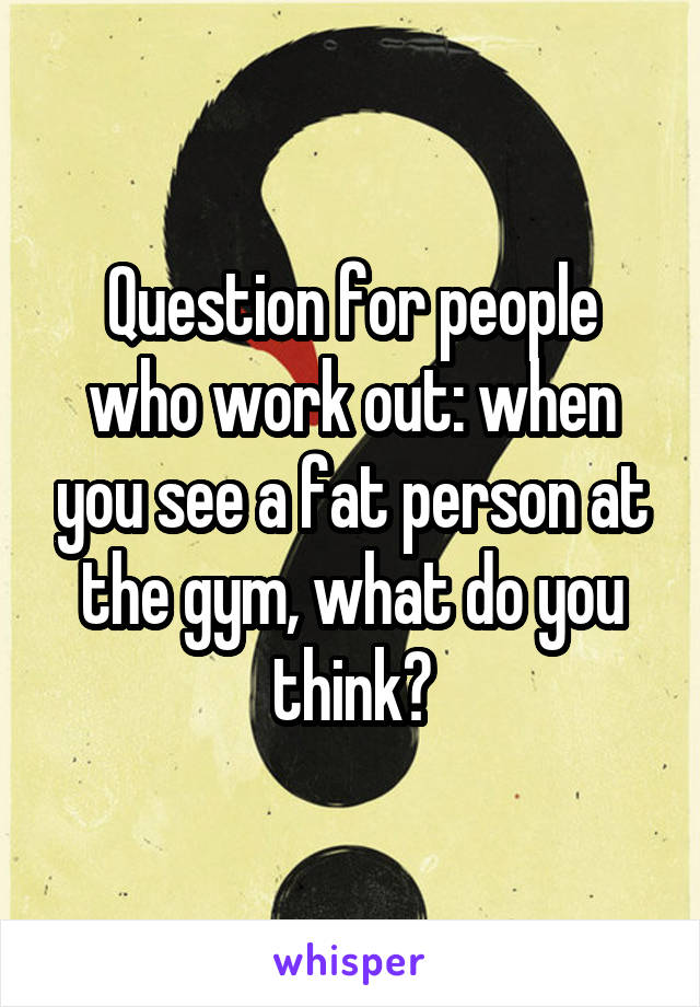 Question for people who work out: when you see a fat person at the gym, what do you think?