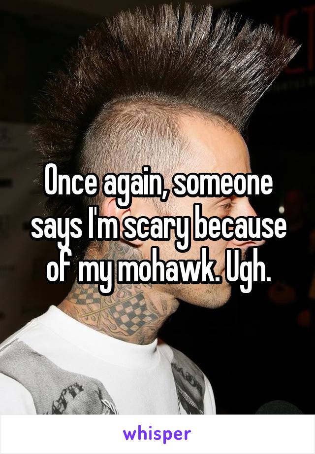 Once again, someone says I'm scary because of my mohawk. Ugh.