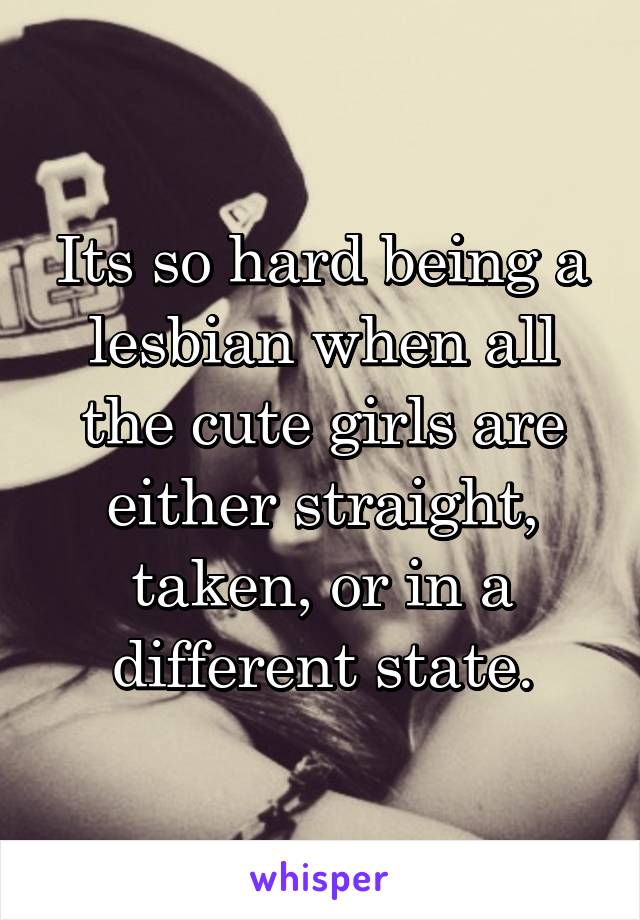 Its so hard being a lesbian when all the cute girls are either straight, taken, or in a different state.