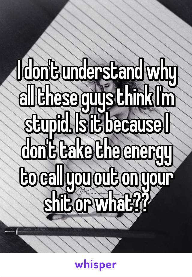 I don't understand why all these guys think I'm stupid. Is it because I don't take the energy to call you out on your shit or what??