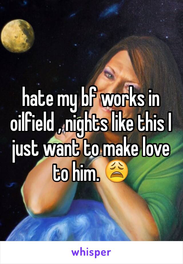 hate my bf works in oilfield , nights like this I just want to make love to him. 😩