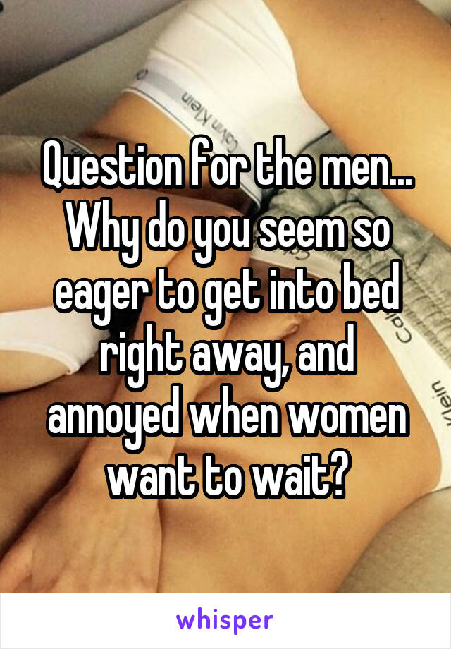 Question for the men... Why do you seem so eager to get into bed right away, and annoyed when women want to wait?