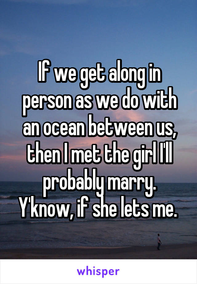 If we get along in person as we do with an ocean between us, then I met the girl I'll probably marry. Y'know, if she lets me. 