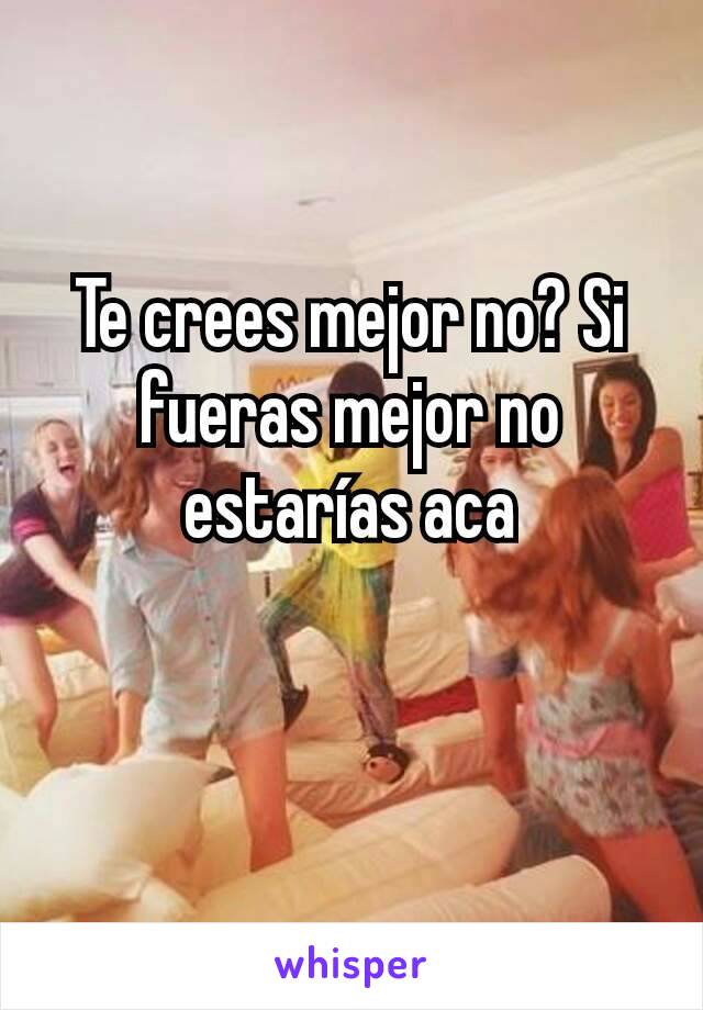 Te crees mejor no? Si fueras mejor no estarías aca