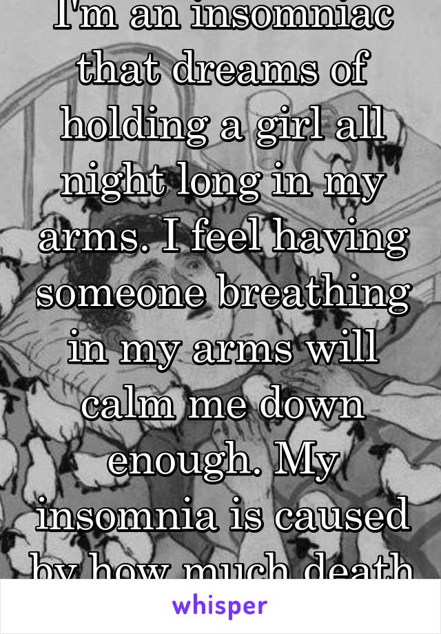 I'm an insomniac that dreams of holding a girl all night long in my arms. I feel having someone breathing in my arms will calm me down enough. My insomnia is caused by how much death I've seen.