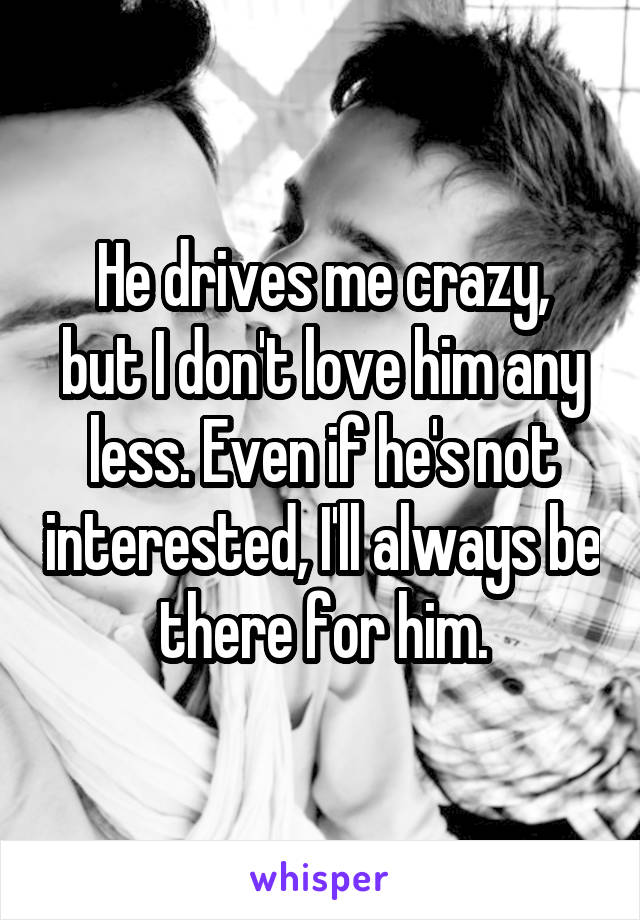 He drives me crazy,
but I don't love him any less. Even if he's not interested, I'll always be there for him.