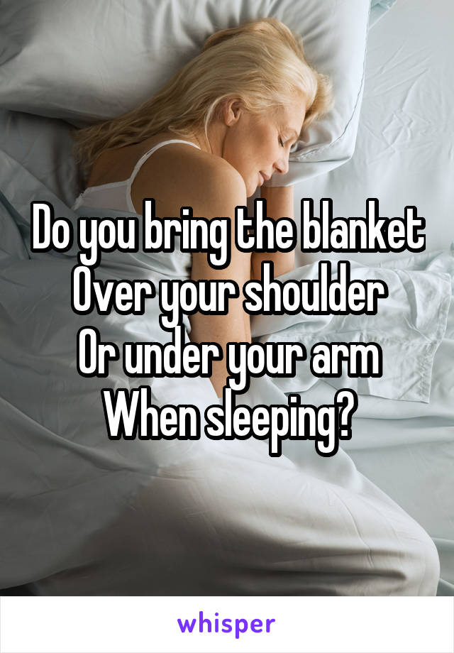 Do you bring the blanket
Over your shoulder
Or under your arm
When sleeping?