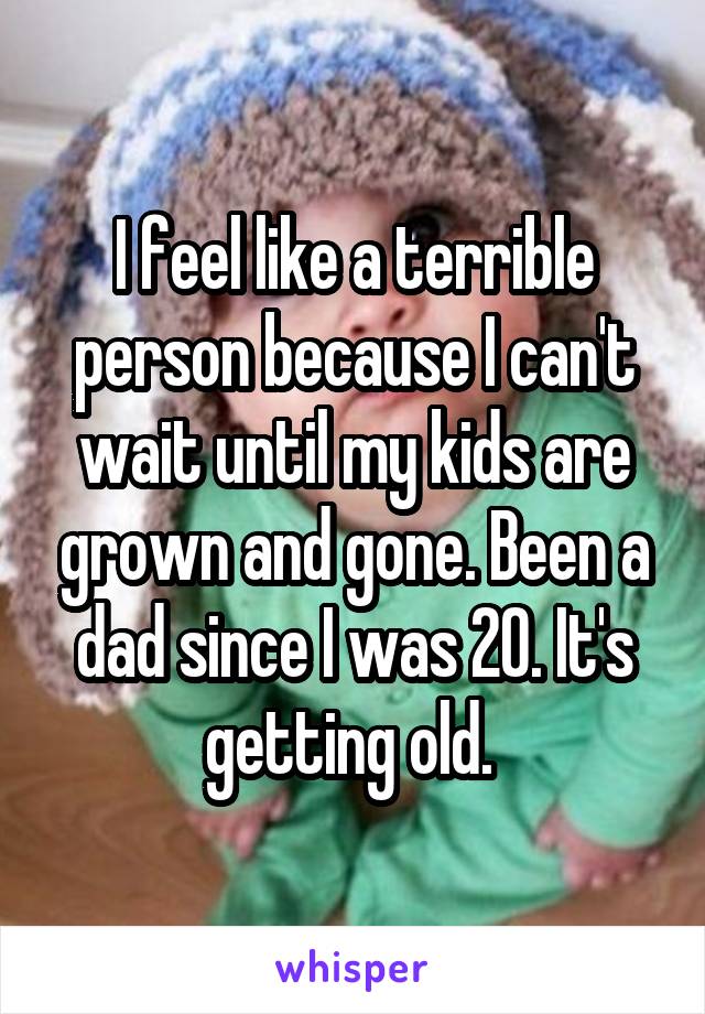 I feel like a terrible person because I can't wait until my kids are grown and gone. Been a dad since I was 20. It's getting old. 