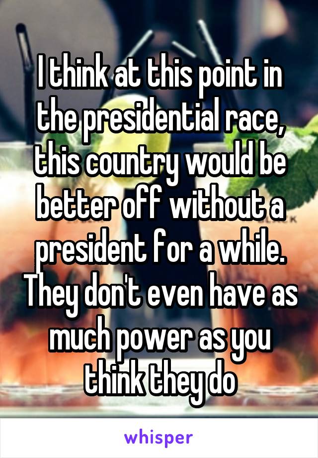 I think at this point in the presidential race, this country would be better off without a president for a while. They don't even have as much power as you think they do