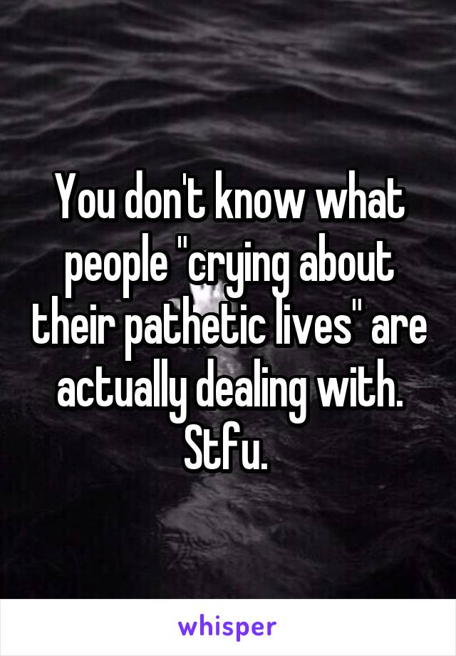 You don't know what people "crying about their pathetic lives" are actually dealing with. Stfu. 