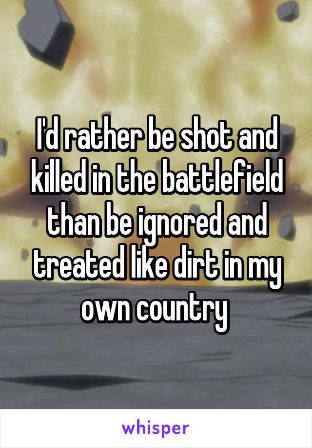 I'd rather be shot and killed in the battlefield than be ignored and treated like dirt in my own country 